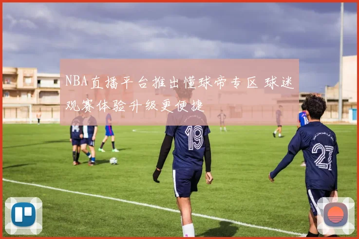NBA直播平台推出懂球帝专区 球迷观赛体验升级更便捷