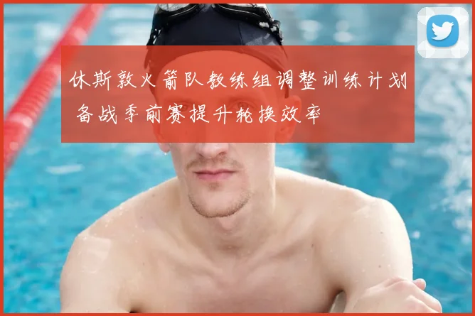 休斯敦火箭队教练组调整训练计划 备战季前赛提升轮换效率