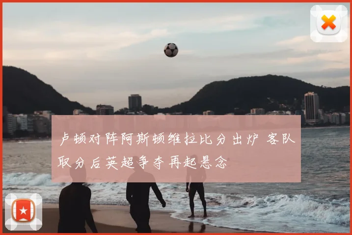 卢顿对阵阿斯顿维拉比分出炉 客队取分后英超争夺再起悬念