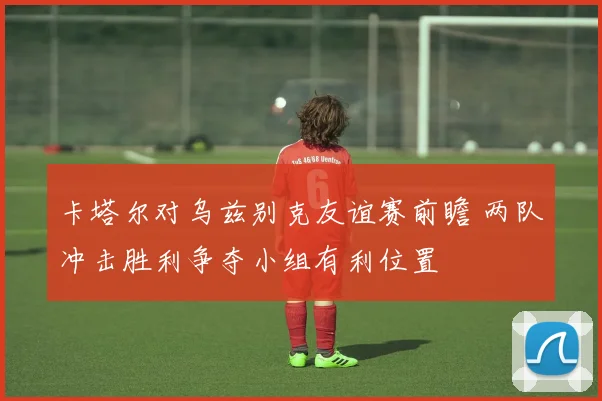 卡塔尔对乌兹别克友谊赛前瞻 两队冲击胜利争夺小组有利位置