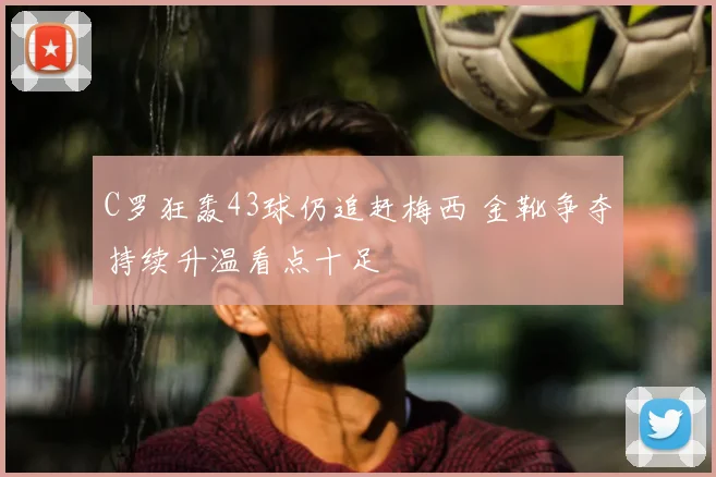 C罗狂轰43球仍追赶梅西 金靴争夺持续升温看点十足