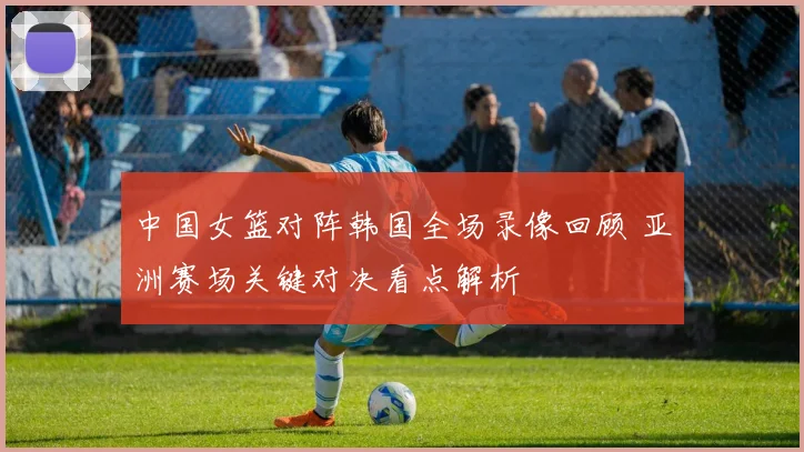 中国女篮对阵韩国全场录像回顾 亚洲赛场关键对决看点解析