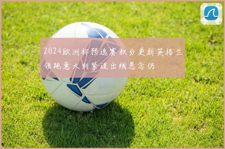 2024欧洲杯预选赛积分更新英格兰领跑意大利紧追出线悬念仍