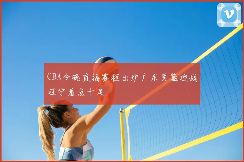 CBA今晚直播赛程出炉广东男篮迎战辽宁看点十足