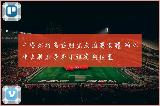 卡塔尔对乌兹别克友谊赛前瞻 两队冲击胜利争夺小组有利位置