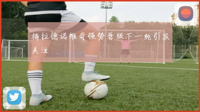 梅拉德诺维奇强势晋级下一轮引发关注