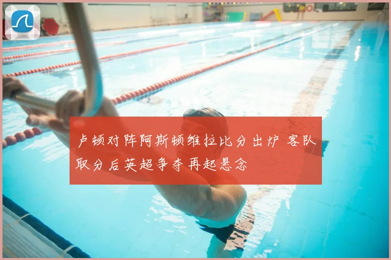 卢顿对阵阿斯顿维拉比分出炉 客队取分后英超争夺再起悬念