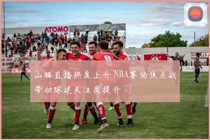 山猫直播热度上升 NBA赛场焦点战带动球迷关注度提升
