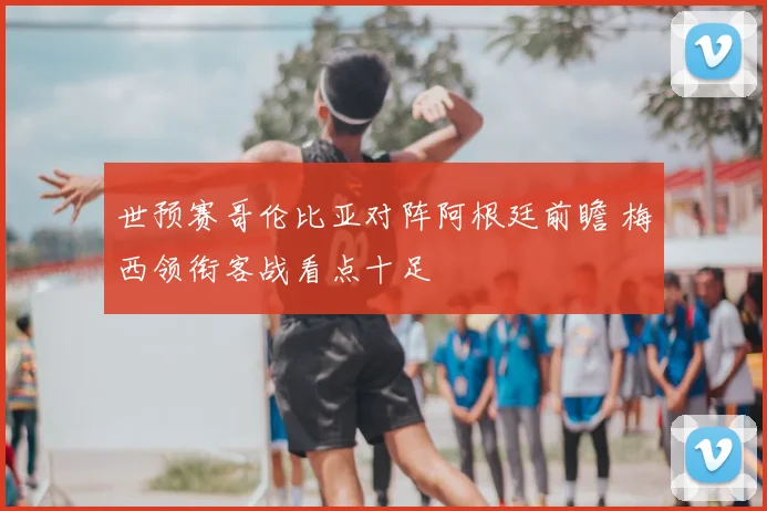 世预赛哥伦比亚对阵阿根廷前瞻 梅西领衔客战看点十足