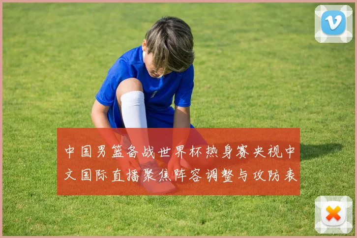 中国男篮备战世界杯热身赛央视中文国际直播聚焦阵容调整与攻防表现