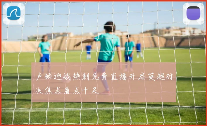 卢顿迎战热刺免费直播开启英超对决焦点看点十足