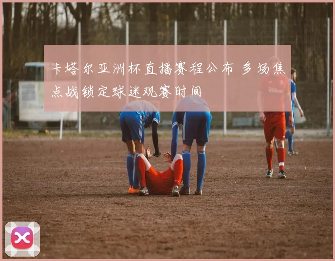 卡塔尔亚洲杯直播赛程公布 多场焦点战锁定球迷观赛时间