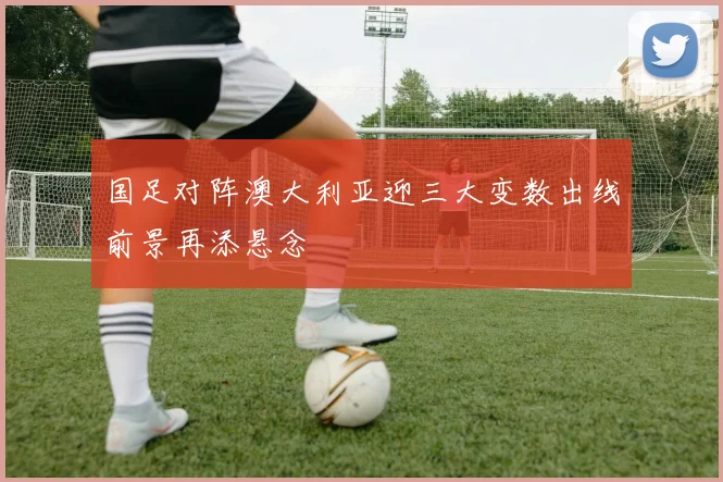 国足对阵澳大利亚迎三大变数出线前景再添悬念