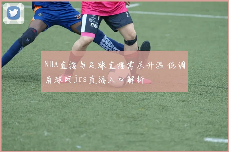 NBA直播与足球直播需求升温 低调看球网jrs直播入口解析