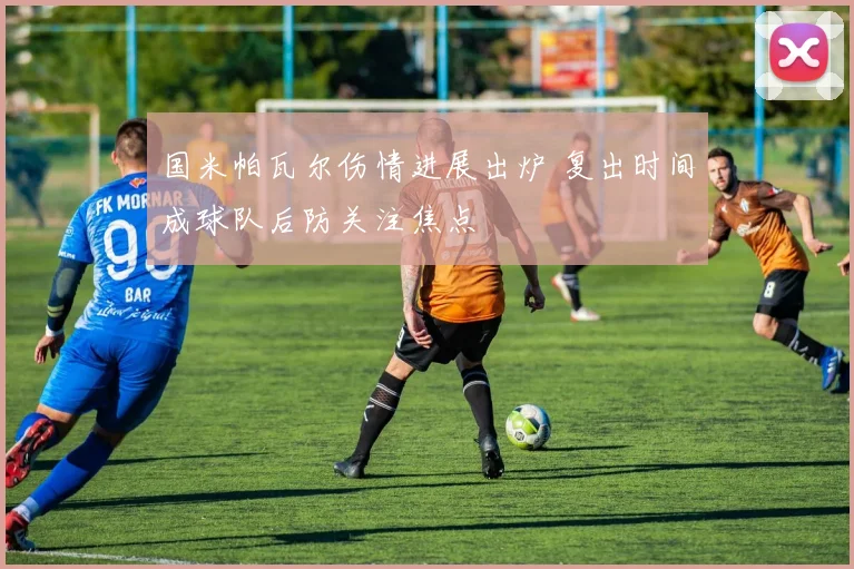 国米帕瓦尔伤情进展出炉 复出时间成球队后防关注焦点