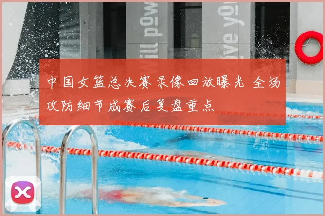 中国女篮总决赛录像回放曝光 全场攻防细节成赛后复盘重点